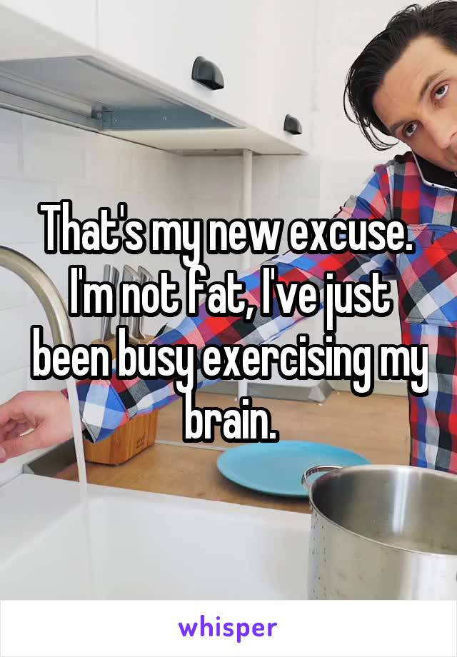 That's my new excuse.  I'm not fat, I've just been busy exercising my brain.