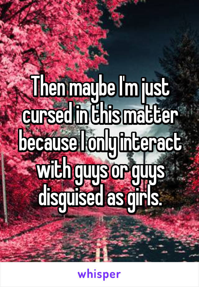 Then maybe I'm just cursed in this matter because I only interact with guys or guys disguised as girls.