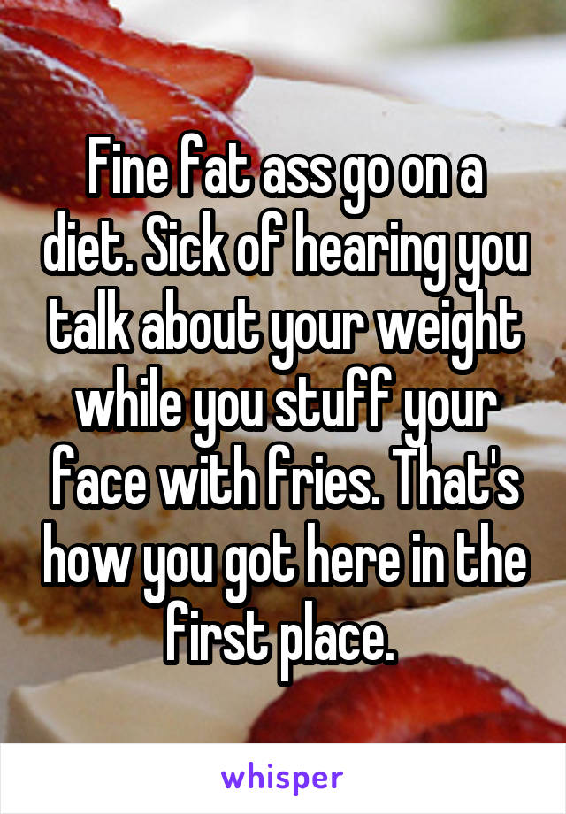 Fine fat ass go on a diet. Sick of hearing you talk about your weight while you stuff your face with fries. That's how you got here in the first place. 