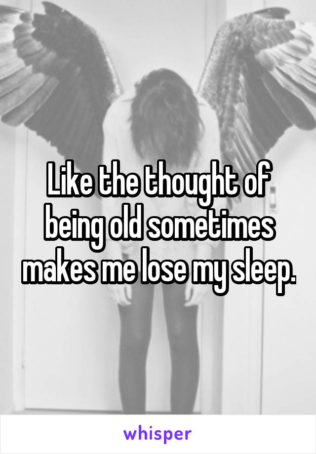 Like the thought of being old sometimes makes me lose my sleep.