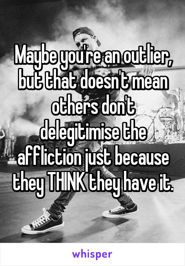 Maybe you're an outlier, but that doesn't mean others don't delegitimise the affliction just because they THINK they have it. 
