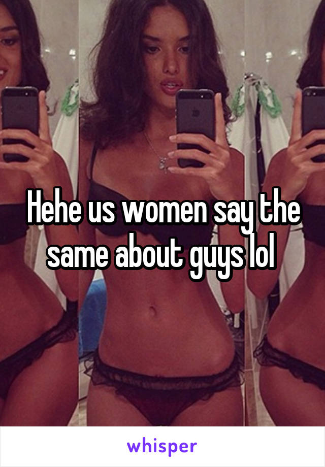 Hehe us women say the same about guys lol 