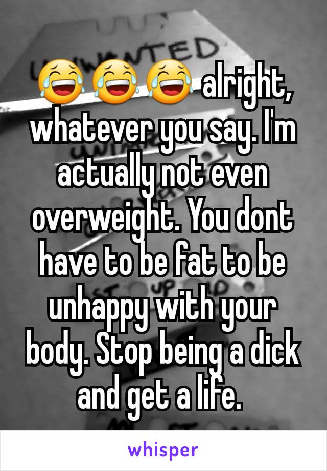 😂😂😂 alright, whatever you say. I'm actually not even overweight. You dont have to be fat to be unhappy with your  body. Stop being a dick and get a life. 