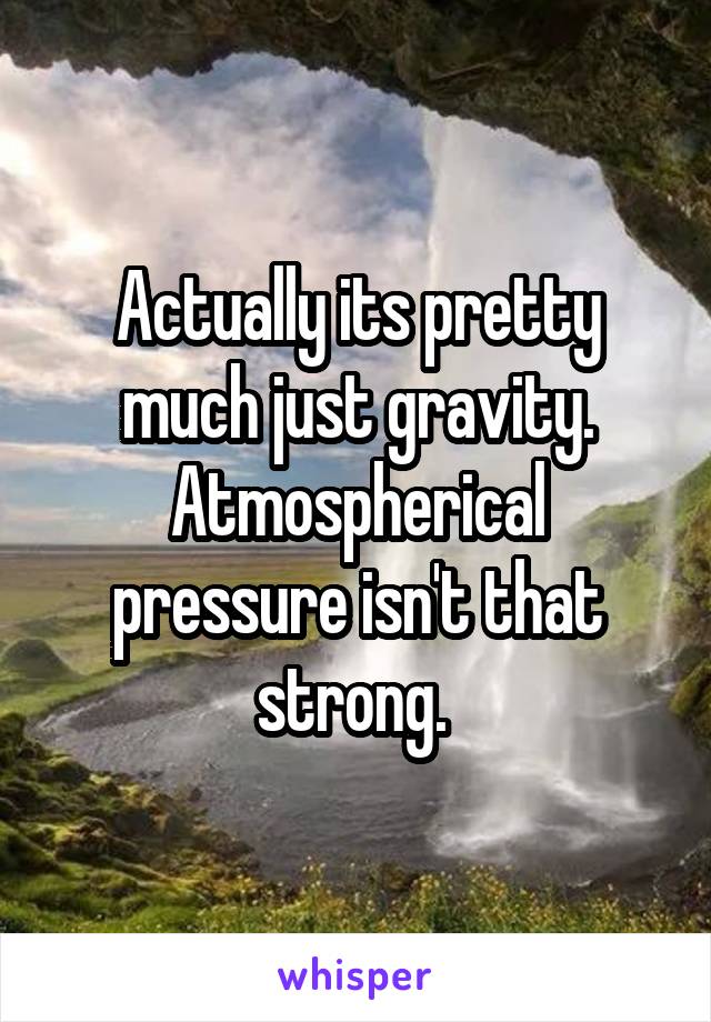 Actually its pretty much just gravity. Atmospherical pressure isn't that strong. 