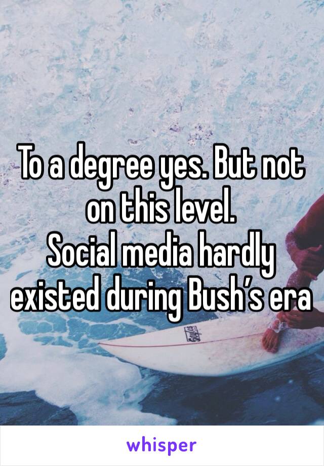 To a degree yes. But not on this level. 
Social media hardly existed during Bush’s era 