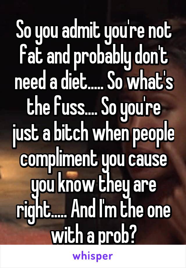 So you admit you're not fat and probably don't need a diet..... So what's the fuss.... So you're just a bitch when people compliment you cause you know they are right..... And I'm the one with a prob?