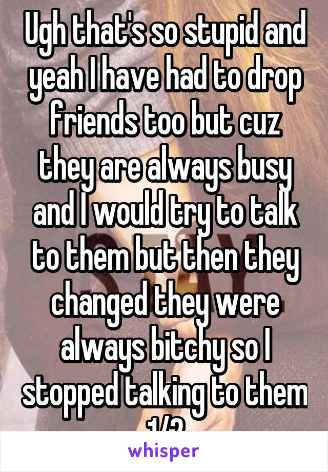 Ugh that's so stupid and yeah I have had to drop friends too but cuz they are always busy and I would try to talk to them but then they changed they were always bitchy so I stopped talking to them 1/2