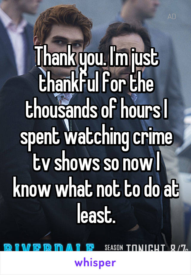 Thank you. I'm just thankful for the thousands of hours I spent watching crime tv shows so now I know what not to do at least.