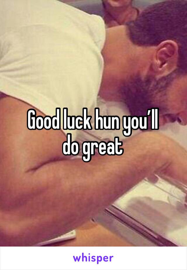 Good luck hun you’ll do great 