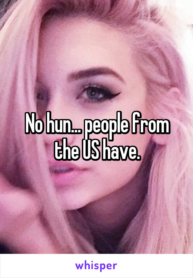 No hun... people from the US have.