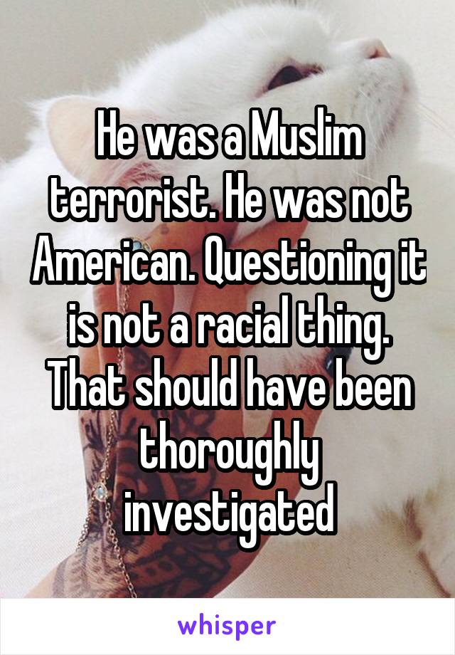 He was a Muslim terrorist. He was not American. Questioning it is not a racial thing. That should have been thoroughly investigated