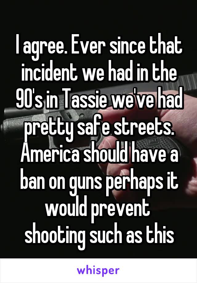 I agree. Ever since that incident we had in the 90's in Tassie we've had pretty safe streets.
America should have a ban on guns perhaps it would prevent  shooting such as this