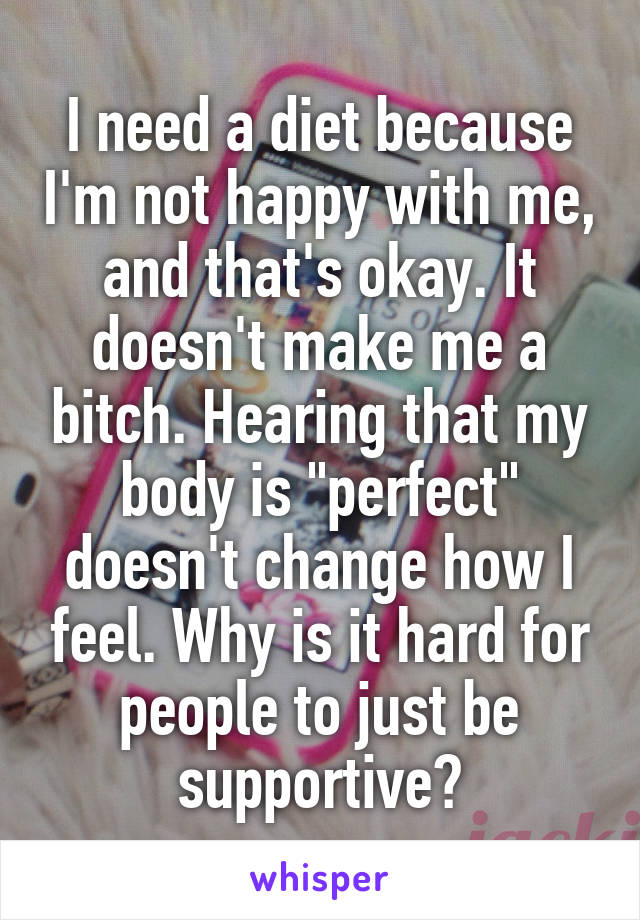 I need a diet because I'm not happy with me, and that's okay. It doesn't make me a bitch. Hearing that my body is "perfect" doesn't change how I feel. Why is it hard for people to just be supportive?