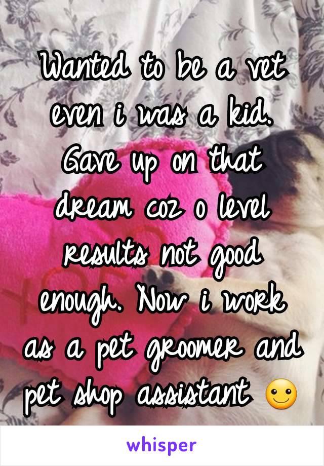 Wanted to be a vet even i was a kid. Gave up on that dream coz o level results not good enough. Now i work as a pet groomer and pet shop assistant ☺