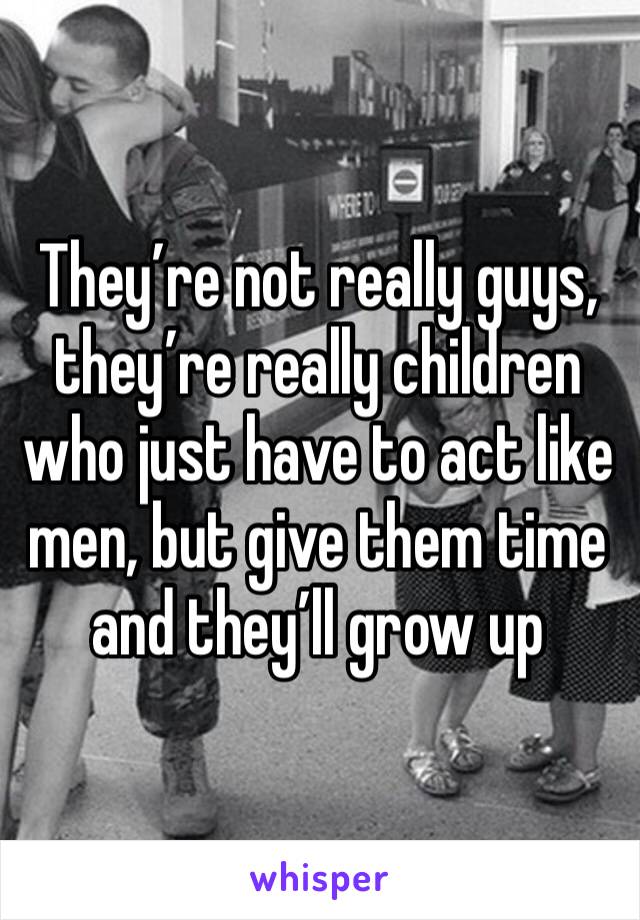 They’re not really guys, they’re really children who just have to act like men, but give them time and they’ll grow up