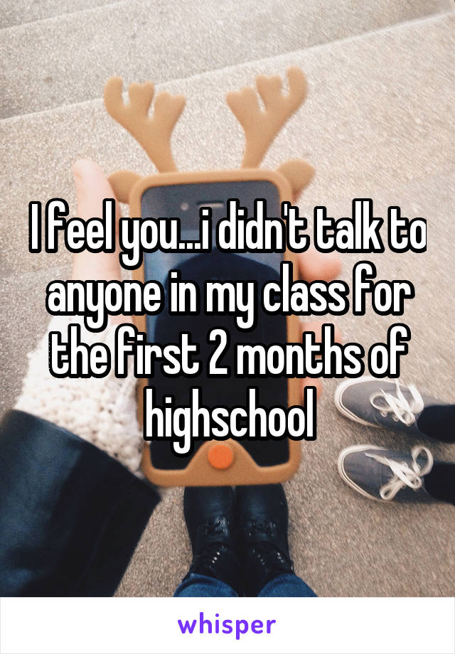 I feel you...i didn't talk to anyone in my class for the first 2 months of highschool