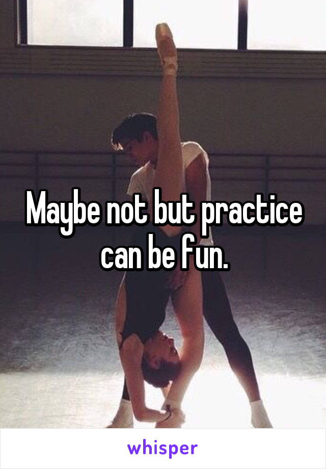 Maybe not but practice can be fun.