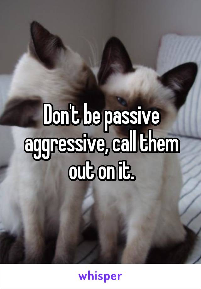 Don't be passive aggressive, call them out on it.
