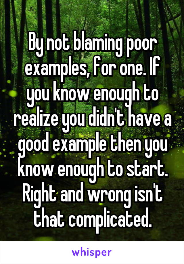 By not blaming poor examples, for one. If you know enough to realize you didn't have a good example then you know enough to start. Right and wrong isn't that complicated.