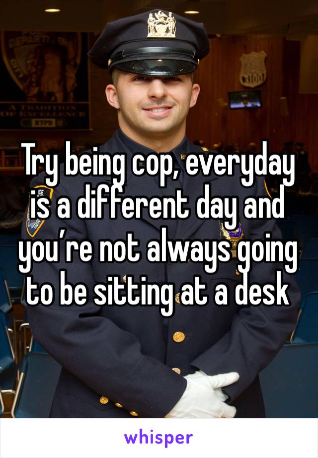 Try being cop, everyday is a different day and you’re not always going to be sitting at a desk
