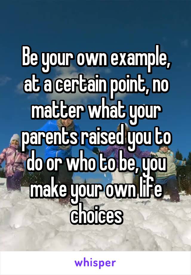Be your own example, at a certain point, no matter what your parents raised you to do or who to be, you make your own life choices