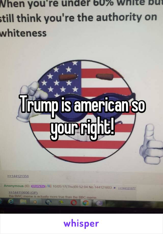 Trump is american so your right!