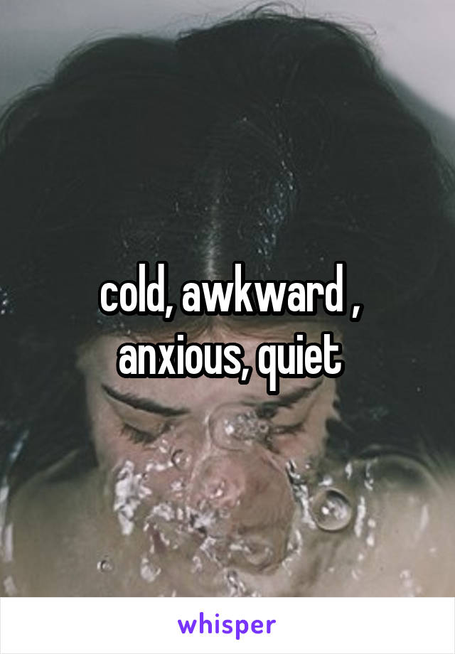 cold, awkward , anxious, quiet