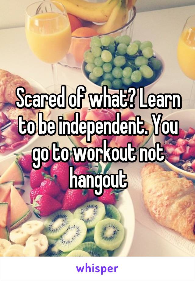 Scared of what? Learn to be independent. You go to workout not hangout