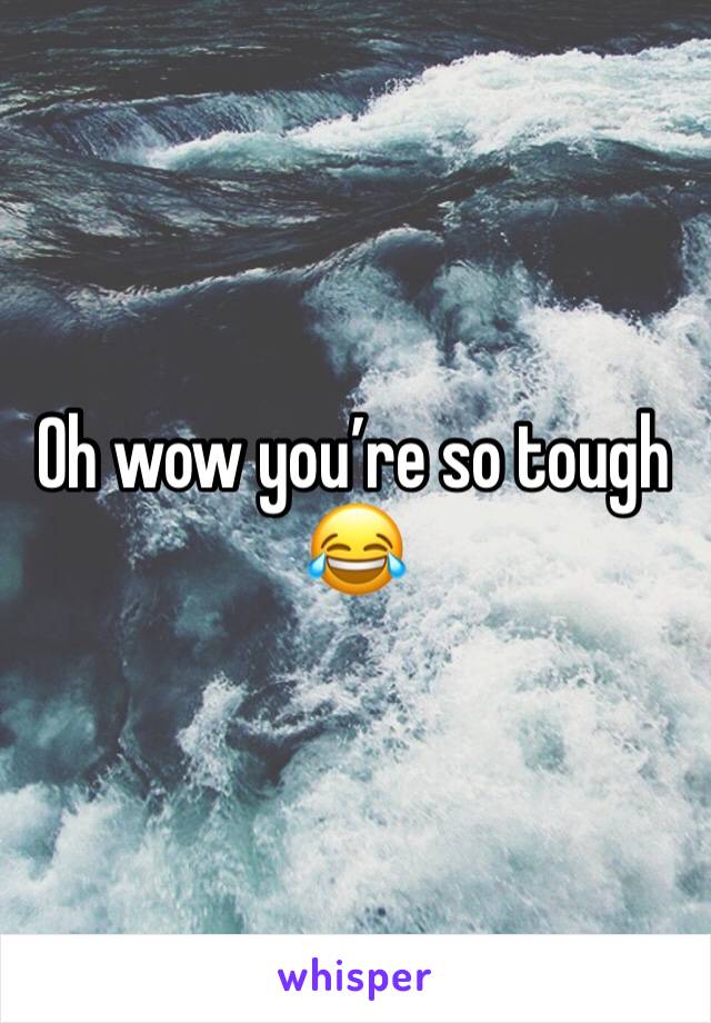 Oh wow you’re so tough 😂