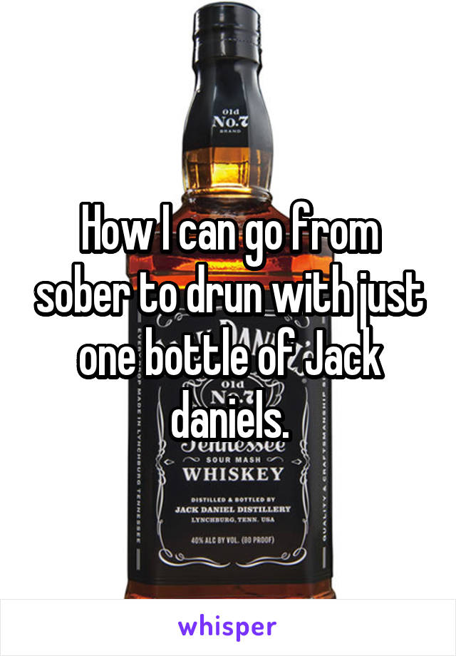 How I can go from sober to drun with just one bottle of Jack daniels.
