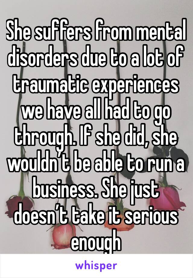 She suffers from mental disorders due to a lot of traumatic experiences we have all had to go through. If she did, she wouldn’t be able to run a business. She just doesn’t take it serious enough