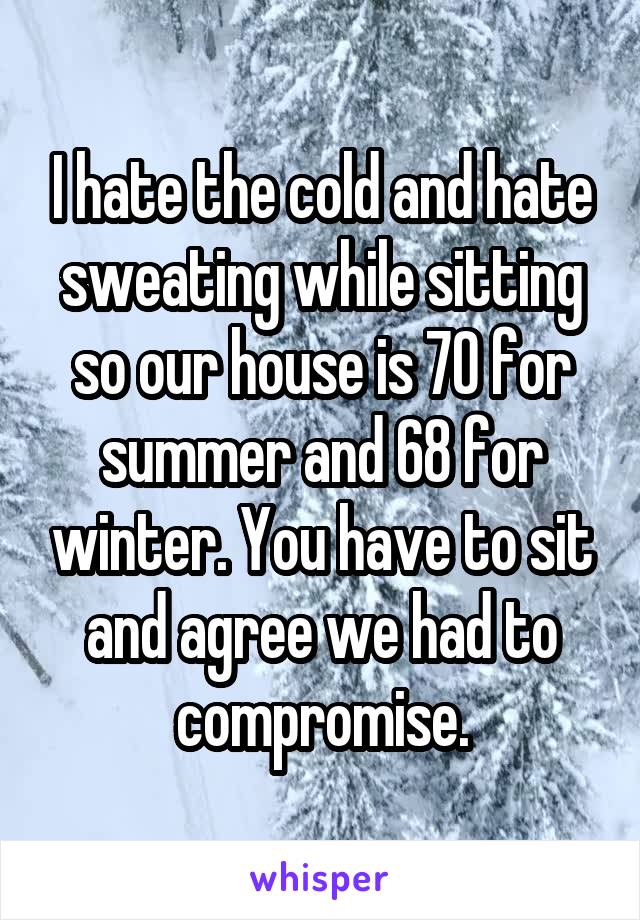 I hate the cold and hate sweating while sitting so our house is 70 for summer and 68 for winter. You have to sit and agree we had to compromise.