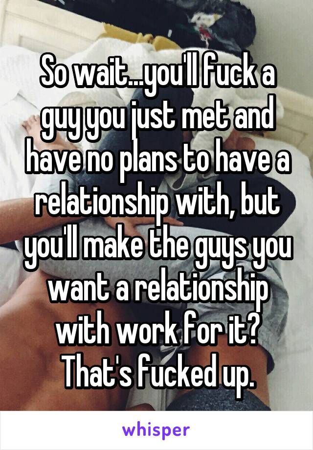 So wait...you'll fuck a guy you just met and have no plans to have a relationship with, but you'll make the guys you want a relationship with work for it? That's fucked up.