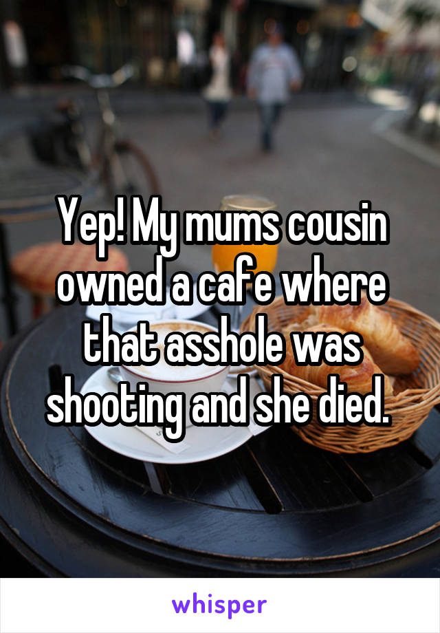 Yep! My mums cousin owned a cafe where that asshole was shooting and she died. 