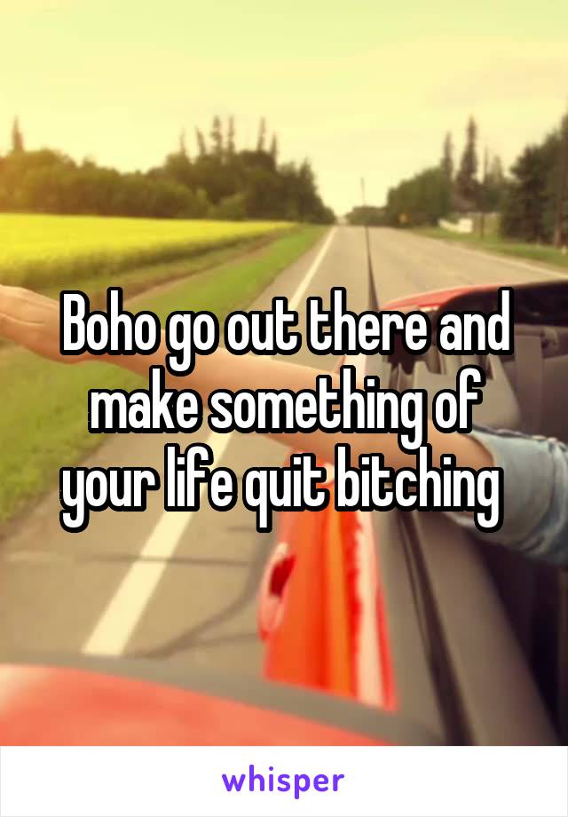 Boho go out there and make something of your life quit bitching 