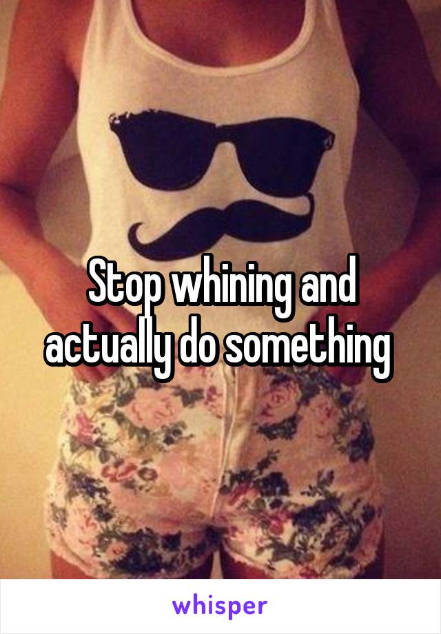 Stop whining and actually do something 
