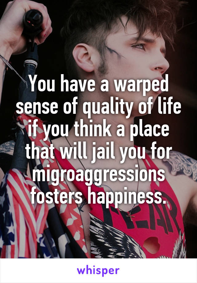 You have a warped sense of quality of life if you think a place that will jail you for migroaggressions fosters happiness.