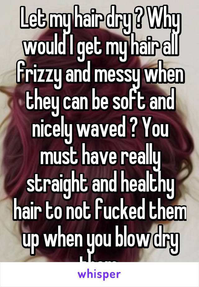 Let my hair dry ? Why would I get my hair all frizzy and messy when they can be soft and nicely waved ? You must have really straight and healthy hair to not fucked them up when you blow dry them.
