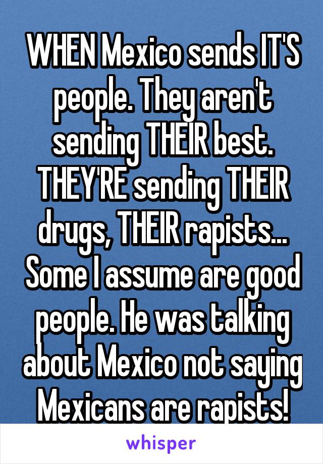 WHEN Mexico sends IT'S people. They aren't sending THEIR best. THEY'RE sending THEIR drugs, THEIR rapists... Some I assume are good people. He was talking about Mexico not saying Mexicans are rapists!