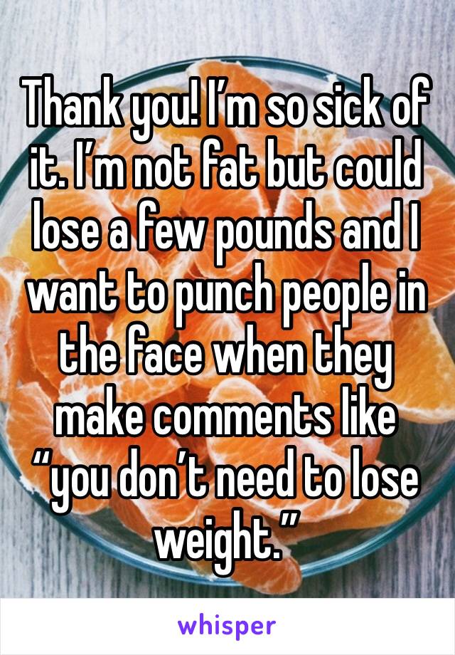 Thank you! I’m so sick of it. I’m not fat but could lose a few pounds and I want to punch people in the face when they make comments like “you don’t need to lose weight.” 