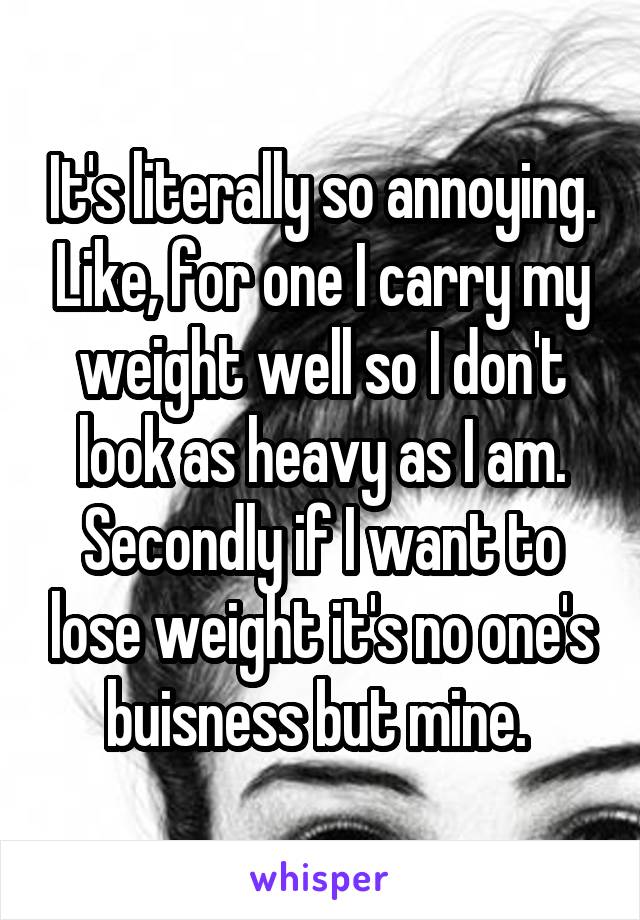 It's literally so annoying. Like, for one I carry my weight well so I don't look as heavy as I am. Secondly if I want to lose weight it's no one's buisness but mine. 