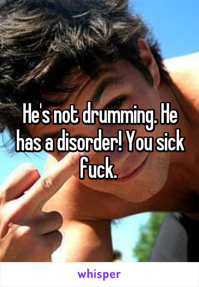 He's not drumming. He has a disorder! You sick fuck. 