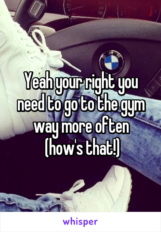 Yeah your right you need to go to the gym way more often
 (how's that!)