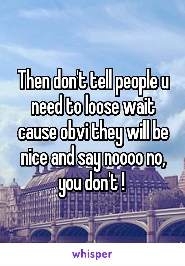 Then don't tell people u need to loose wait cause obvi they will be nice and say noooo no, you don't ! 