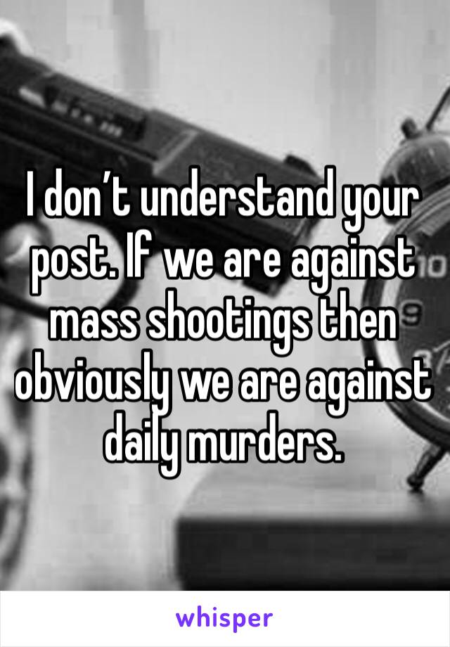 I don’t understand your post. If we are against mass shootings then obviously we are against daily murders.