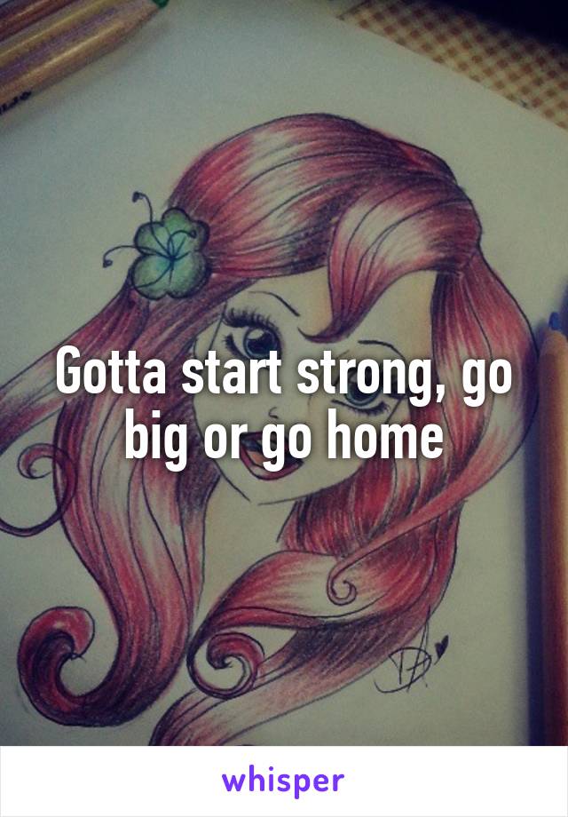 Gotta start strong, go big or go home