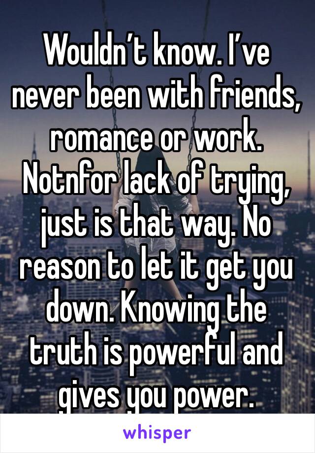 Wouldn’t know. I’ve never been with friends, romance or work. Notnfor lack of trying, just is that way. No reason to let it get you down. Knowing the truth is powerful and gives you power. 