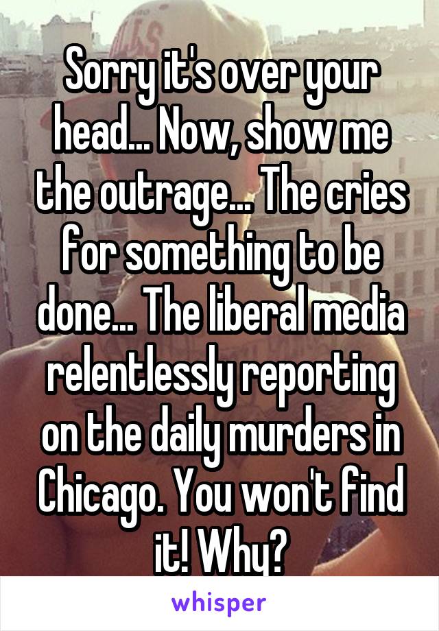 Sorry it's over your head... Now, show me the outrage... The cries for something to be done... The liberal media relentlessly reporting on the daily murders in Chicago. You won't find it! Why?