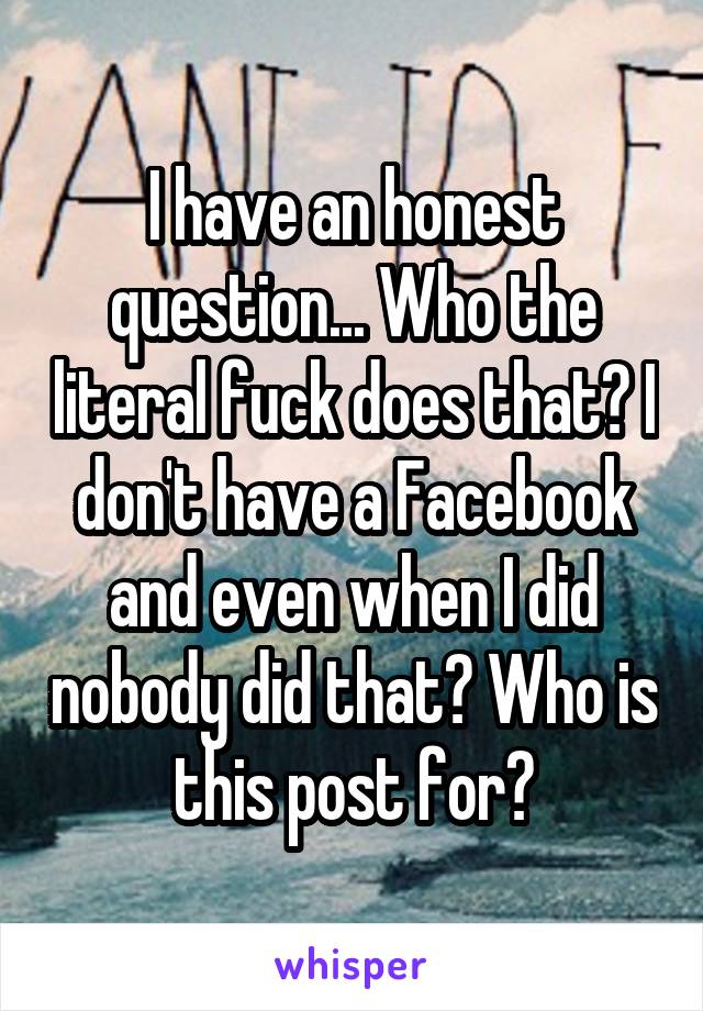 I have an honest question... Who the literal fuck does that? I don't have a Facebook and even when I did nobody did that? Who is this post for?