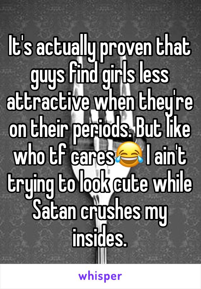 It's actually proven that guys find girls less attractive when they're on their periods. But like who tf cares😂 I ain't trying to look cute while Satan crushes my insides. 